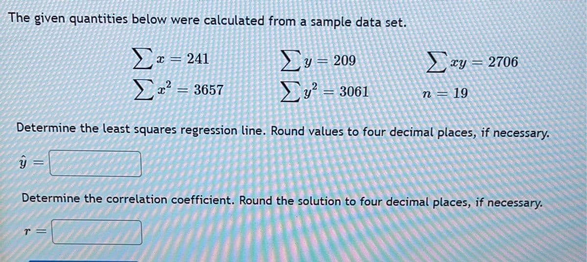 The given quantities below were calculated from a sample data set.
Σ
Ex = 241
2 ry = 2706
y = 209
Σ
Ea? = 3657
2
Eu = 3061
n = 19
Determine the least squares regression line. Round values to four decimal places, if necessary.
Determine the correlation coefficient. Round the solution to four decimal places, if necessary.
