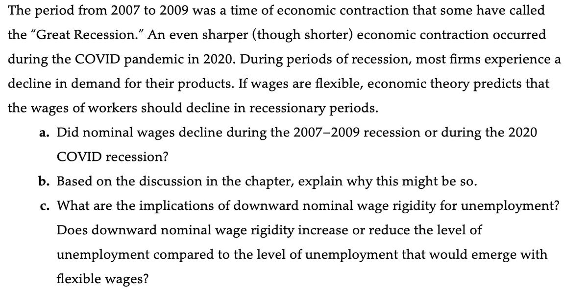 The period from 2007 to 2009 was a time of economic contraction that some have called
the "Great Recession." An even sharper (though shorter) economic contraction occurred
during the COVID pandemic in 2020. During periods of recession, most firms experience a
decline in demand for their products. If wages are flexible, economic theory predicts that
the wages of workers should decline in recessionary periods.
a. Did nominal wages decline during the 2007-2009 recession or during the 2020
COVID recession?
b. Based on the discussion in the chapter, explain why this might be so.
c. What are the implications of downward nominal wage rigidity for unemployment?
Does downward nominal wage rigidity increase or reduce the level of
unemployment compared to the level of unemployment that would emerge with
flexible wages?