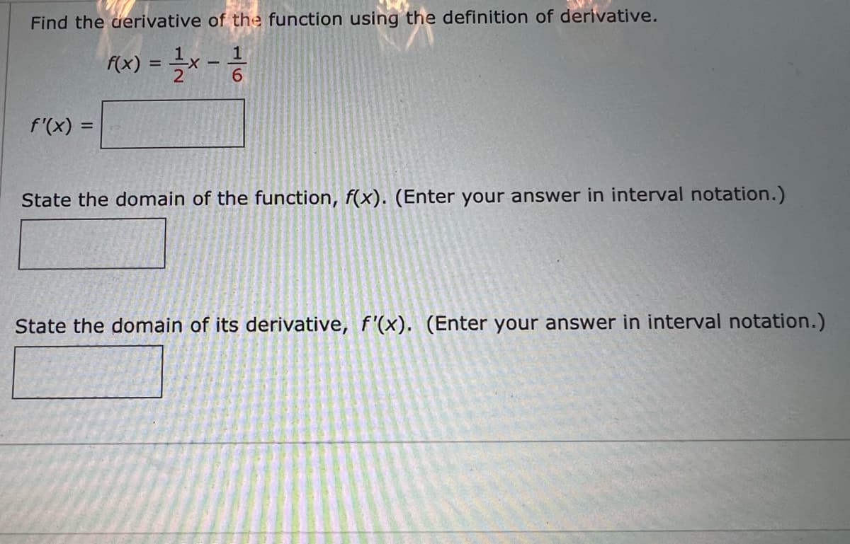Find the derivative of the function using the definition of derivative.
f(x) = -1/2 x - 12/1/20
f'(x) =
State the domain of the function, f(x). (Enter your answer in interval notation.)
State the domain of its derivative, f'(x). (Enter your answer in interval notation.)