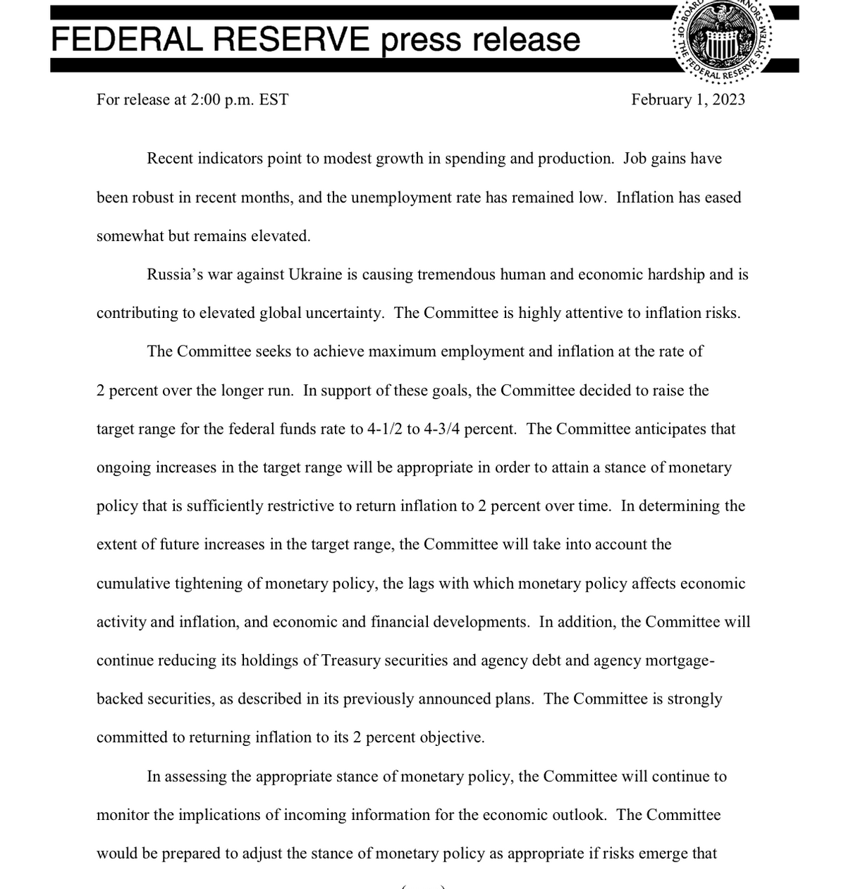FEDERAL RESERVE press release
For release at 2:00 p.m. EST
F
FEDERAL DESERVES
February 1, 2023
Recent indicators point to modest growth in spending and production. Job gains have
been robust in recent months, and the unemployment rate has remained low. Inflation has eased
somewhat but remains elevated.
LAS
Russia's war against Ukraine is causing tremendous human and economic hardship and is
contributing to elevated global uncertainty. The Committee is highly attentive to inflation risks.
The Committee seeks to achieve maximum employment and inflation at the rate of
2 percent over the longer run. In support of these goals, the Committee decided to raise the
target range for the federal funds rate to 4-1/2 to 4-3/4 percent. The Committee anticipates that
ongoing increases in the target range will be appropriate in order to attain a stance of monetary
policy that is sufficiently restrictive to return inflation to 2 percent over time. In determining the
extent of future increases in the target range, the Committee will take into account the
cumulative tightening of monetary policy, the lags with which monetary policy affects economic
activity and inflation, and economic and financial developments. In addition, the Committee will
continue reducing its holdings of Treasury securities and agency debt and agency mortgage-
backed securities, as described in its previously announced plans. The Committee is strongly
committed to returning inflation to its 2 percent objective.
In assessing the appropriate stance of monetary policy, the Committee will continue to
monitor the implications of incoming information for the economic outlook. The Committee
would be prepared to adjust the stance of monetary policy as appropriate if risks emerge that