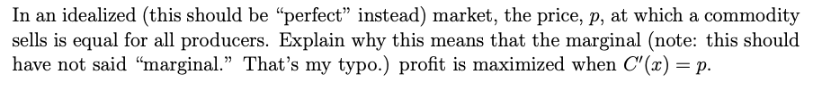 In an idealized (this should be "perfect" instead) market, the price, p, at which a commodity
sells is equal for all producers. Explain why this means that the marginal (note: this should
have not said "marginal." That's my typo.) profit is maximized when C'(x) = p.
