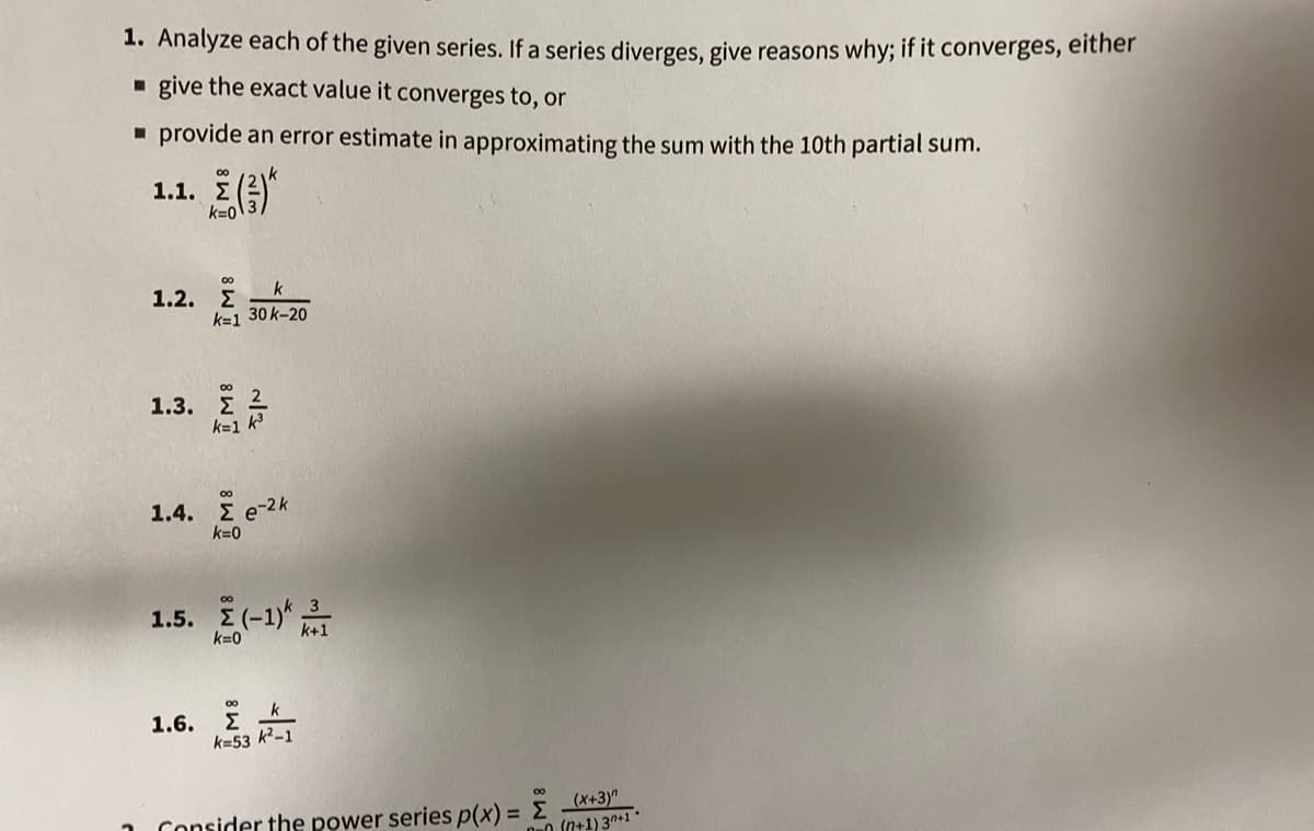 1. Analyze each of the given series. If a series diverges, give reasons why; if it converges, either
- give the exact value it converges to, or
- provide an error estimate in approximating the sum with the 10th partial sum.
1.1. (
00
k=0
1.2. E
k
k=1 30 k-20
00
1.3. Σ2
k=1 k
00
1.4. E e-2 k
k=0
00
1.5. Σ(-1)
k=0
1.6.
Σ
k=53 k²-1
(x+3)"
O (n+1)3n+1
Consider the power series p(x) = E
