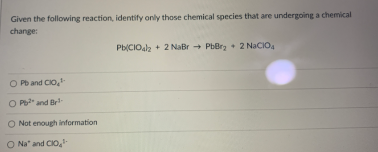 Given the following reaction, identify only those chemical species that are undergoing a chemical
change:
Pb(CIO4)2 + 2 NaBr → PbBr2 + 2 NaCIO4
O Pb and CIO,-
O Pb2* and Br1-
O Not enough information
Na* and CIO,-
