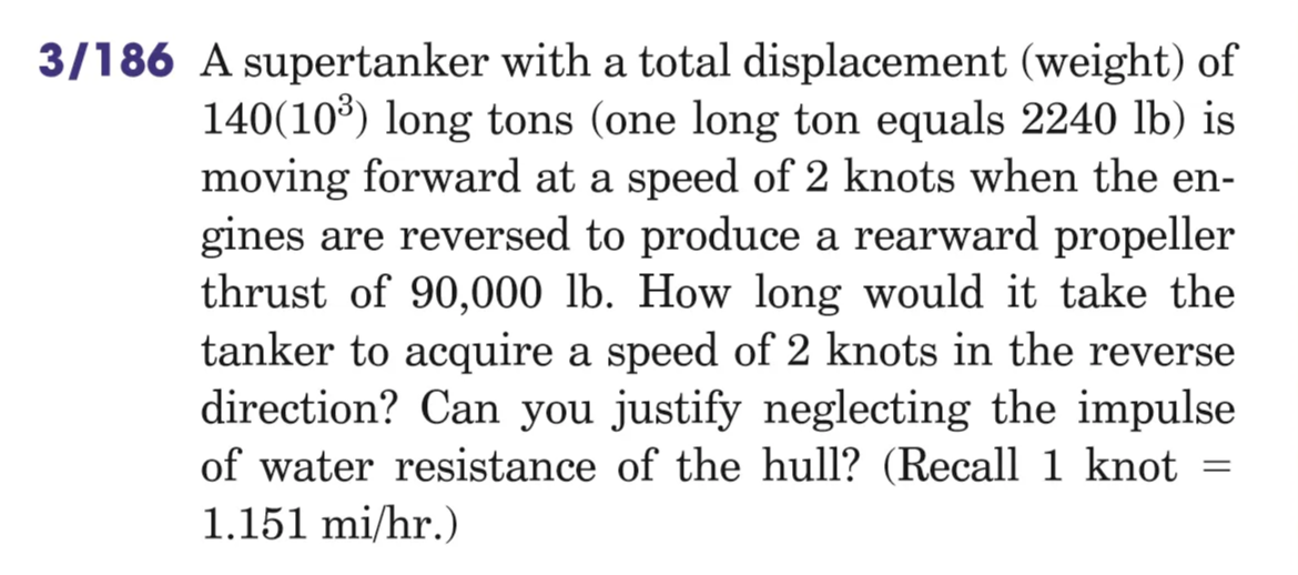 3/186 A supertanker with a total displacement (weight) of
140(10') long tons (one long ton equals 2240 lb) is
moving forward at a speed of 2 knots when the en-
gines are reversed to produce a rearward propeller
thrust of 90,000 lb. How long would it take the
tanker to acquire a speed of 2 knots in the reverse
direction? Can you justify neglecting the impulse
of water resistance of the hull? (Recall 1 knot
1.151 mi/hr.)
