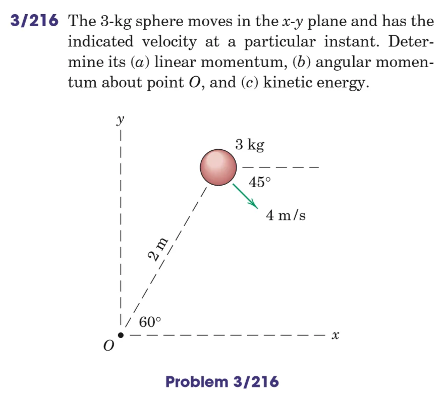 3/216 The 3-kg sphere moves in the x-y plane and has the
indicated velocity at a particular instant. Deter-
mine its (a) linear momentum, (b) angular momen-
tum about point O, and (c) kinetic energy.
y
1
3 kg
2 m
60°
45°
4 m/s
Problem 3/216
x
