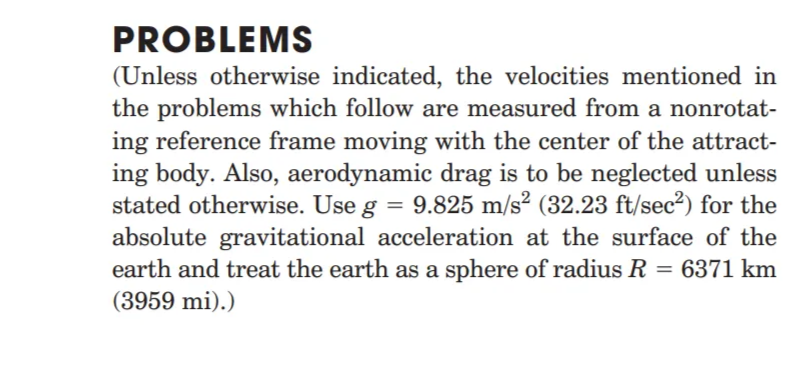 PROBLEMS
(Unless otherwise indicated, the velocities mentioned in
the problems which follow are measured from a nonrotat-
ing reference frame moving with the center of the attract-
ing body. Also, aerodynamic drag is to be neglected unless
stated otherwise. Use g = 9.825 m/s² (32.23 ft/sec²) for the
absolute gravitational acceleration at the surface of the
earth and treat the earth as a sphere of radius R = 6371 km
(3959 mi).)
