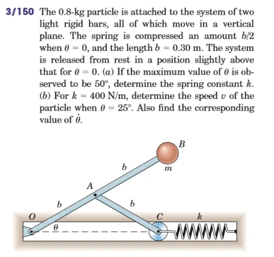 3/150 The 0.8-kg particle is attached to the system of two
light rigid bars, all of which move in a vertical
plane. The spring is compressed an amount b/2
when 0 = 0, and the length b = 0.30 m. The system
is released from rest in a position slightly above
that for 0 = 0. (a) If the maximum value of 0 is ob-
served to be 50°, determine the spring constant k.
(b) For k = 400 N/m, determine the speed v of the
particle when 0 = 25°. Also find the corresponding
value of 0.
B
b
A
b
0
b
m
k