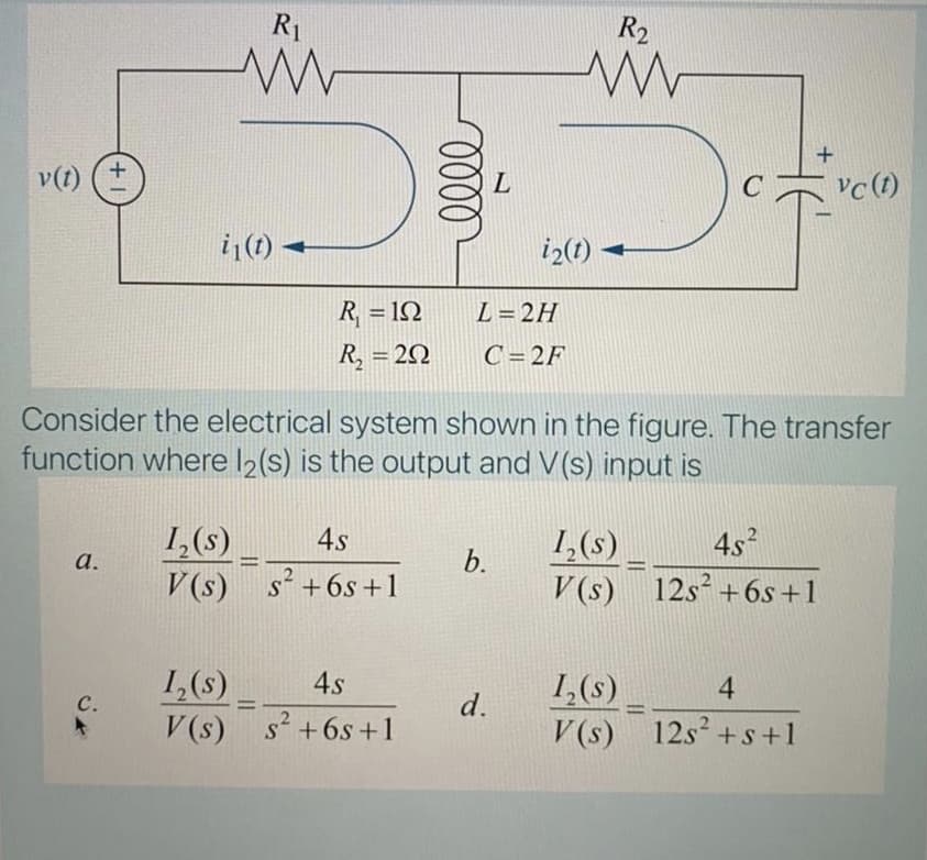 R1
R2
v(t) (+
vc (1)
i|(1)
iz(1)
R, = 1N
L= 2H
R, = 20
C= 2F
Consider the electrical system shown in the figure. The transfer
function where l2(s) is the output and V(s) input is
1,(s)
V(s) s +6s +1
4s
1,(s)
V (s)
452
a.
b.
%3D
12s+6s+1
1,(s)
с.
4s
1,(s)
V (s) 12s² +s+1
4
d.
%3D
V(s) s +6s+1
s+6s +1

