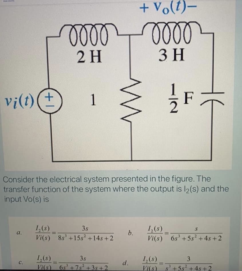 + Vo(t)–
oll
2 H
3 H
vi(t)(+
F
1
Consider the electrical system presented in the figure. The
transfer function of the system where the output is l2(s) and the
input Vo(s) is
1,(s)
Vi(s) 8s'+15s2 +14s+2
3s
1,(s)
Vi(s) 6s+5s² +4s + 2
a.
b.
%3D
%3D
1,(s)
3s
1,(s)
3.
с.
d.
%3D
Vi(s)
6s' +7s +3s + 2
Vi(s)
s'+5s² +4s+2
112
