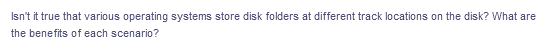 Isn't it true that various operating systems store disk folders at different track locations on the disk? What are
the benefits of each scenario?
