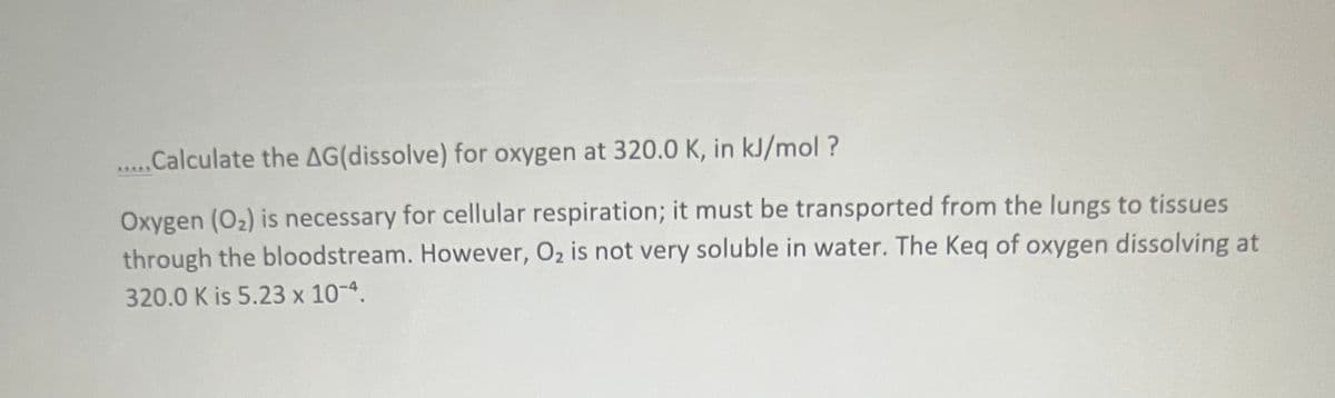.Calculate the AG(dissolve) for oxygen at 320.0 K, in kJ/mol ?
Oxygen (O2) is necessary for cellular respiration; it must be transported from the lungs to tissues
through the bloodstream. However, O2 is not very soluble in water. The Keq of oxygen dissolving at
320.0 K is 5.23 x 10-4.
