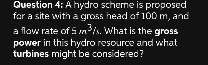 Question 4: A hydro scheme is proposed
for a site with a gross head of 100 m, and
a flow rate of 5 m³/s. What is the gross
power in this hydro resource and what
turbines might be considered?
