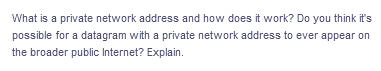 What is a private network address and how does it work? Do you think it's
possible for a datagram with a private network address to ever appear on
the broader public Internet? Explain.
