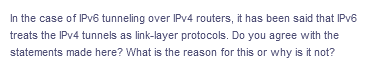 In the case of IPV6 tunneling over IPV4 routers, it has been said that IPV6
treats the IPV4 tunnels as link-layer protocols. Do you agree with the
statements made here? What is the reason for this or why is it not?
