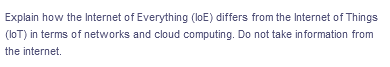 Explain how the Internet of Everything (loE) differs from the Internet of Things
(loT) in terms of networks and cloud computing. Do not take information from
the internet.
