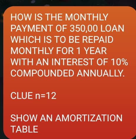 HOW IS THE MONTHLY
PAYMENT OF 350,00 LOÀN
WHICH IS TO BE REPAID
MONTHLY FOR 1 YEAR
WITH AN INTEREST OF 10%
COMPOUNDED ANNUALLY.
CLUE n=12
SHOW AN AMORTIZATION
TABLE
