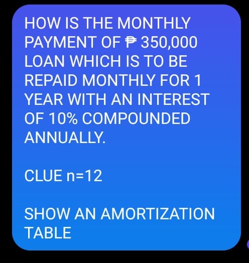 HOW IS THE MONTHLY
PAYMENT OFP 350,000
LOAN WHICH IS TO BE
REPAID MONTHLY FOR 1
YEAR WITH AN INTEREST
OF 10% COMPOUNDED
ANNUALLY.
CLUE n=12
SHOW AN AMORTIZATION
TABLE

