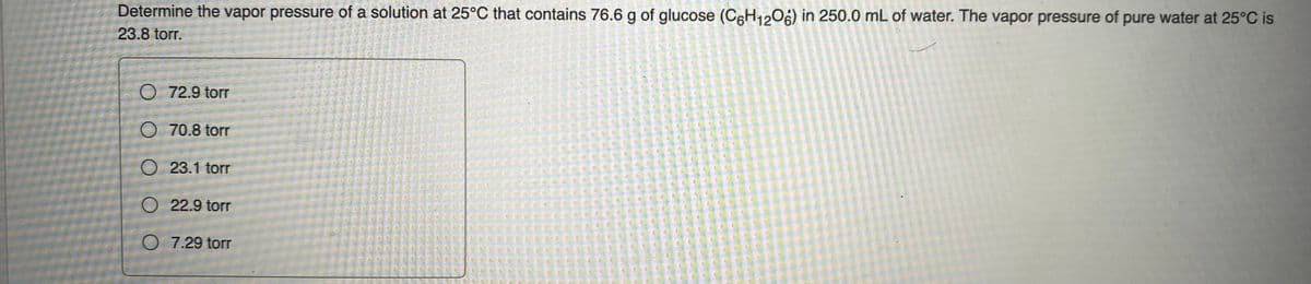 Determine the vapor pressure of a solution at 25°C that contains 76.6 g of glucose (C6H12O6) in 250.0 mL of water. The vapor pressure of pure water at 25°C is
23.8 torr.
72.9 torr
70.8 torr
O23.1 torr
O 22.9 torr
O 7.29 torr
