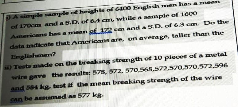 DA simple sample of heights of 6400 English men has a mean
of 170cm and a S.D. of 6.4 cm, while a sample of 1600
Americans has a mean of 172 cm and a S.D. of 6.3 cm. Do the
data indicate that Amnericans are, on average, taller than the
Englishmen?
ii) Tests made on the breaking strength of 10 pieces of a metal
wire gave the results: 578, 572, 570,568,572,570,570,572,596
and 584 kg, test if the mean breaking strength of the wire
can be assumed as 577 kg.
