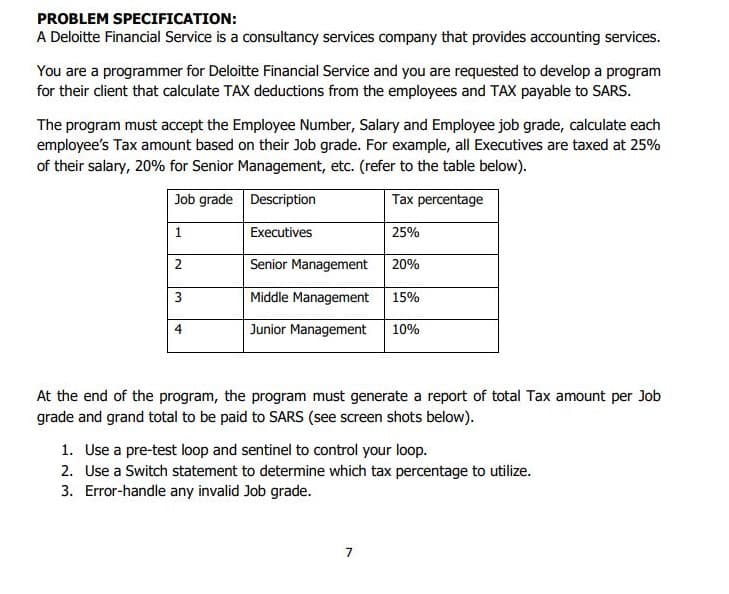 The program must accept the Employee Number, Salary and Employee job grade, calculate each
employee's Tax amount based on their Job grade. For example, all Executives are taxed at 25%
of their salary, 20% for Senior Management, etc. (refer to the table below).
Job grade Description
Tax percentage
1
Executives
25%
Senior Management 20%
3
Middle Management
15%
4
Junior Management
10%
At the end of the program, the program must generate a report of total Tax amount per Job
grade and grand total to be paid to SARS (see screen shots below).
