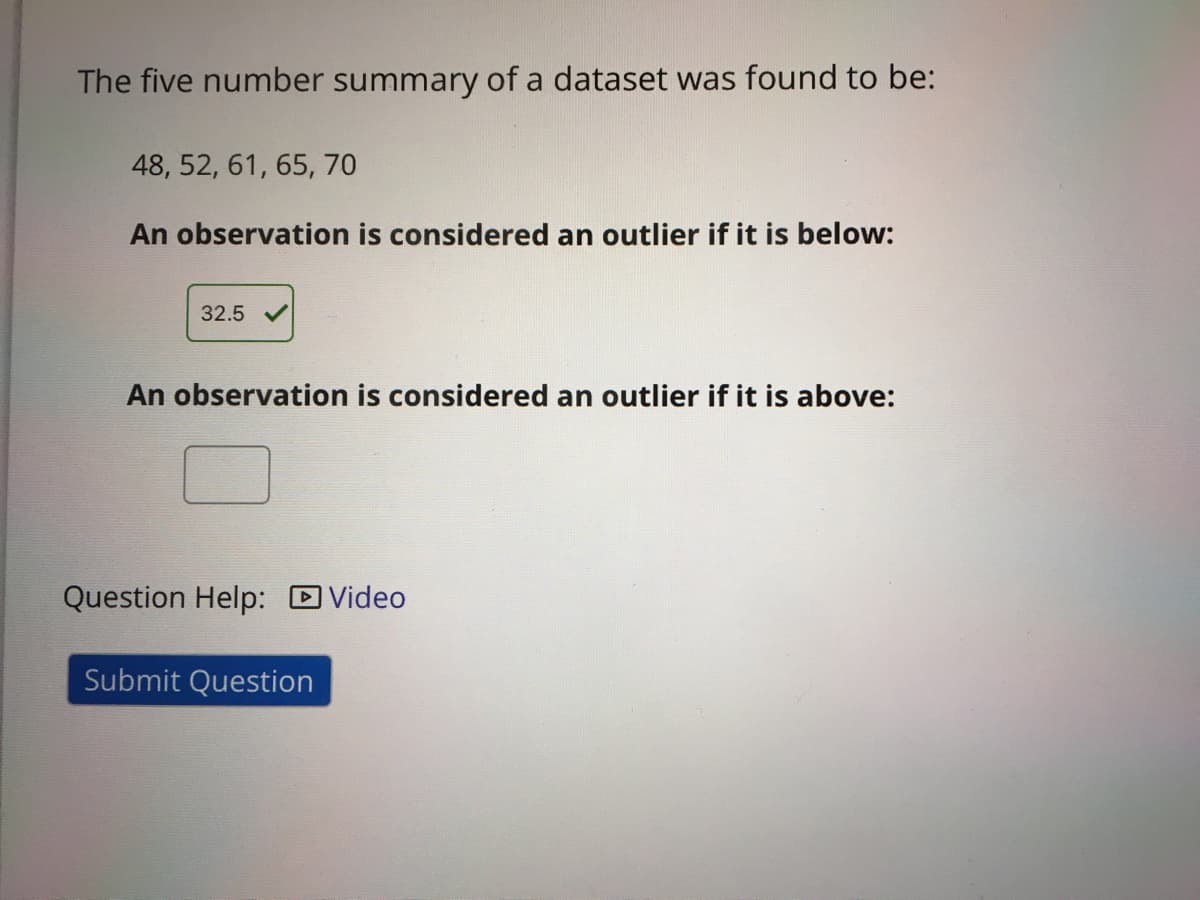 The five number summary of a dataset was found to be:
48, 52, 61, 65, 70
An observation is considered an outlier if it is below:
32.5
An observation is considered an outlier if it is above:
Question Help: DVideo
Submit Question
