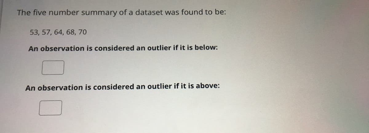 The five number summary of a dataset was found to be:
53, 57, 64, 68, 70
An observation is considered an outlier if it is below:
An observation is considered an outlier if it is above:
