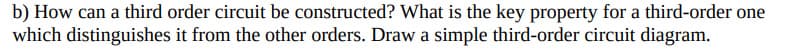 b) How can a third order circuit be constructed? What is the key property for a third-order one
which distinguishes it from the other orders. Draw a simple third-order circuit diagram.
