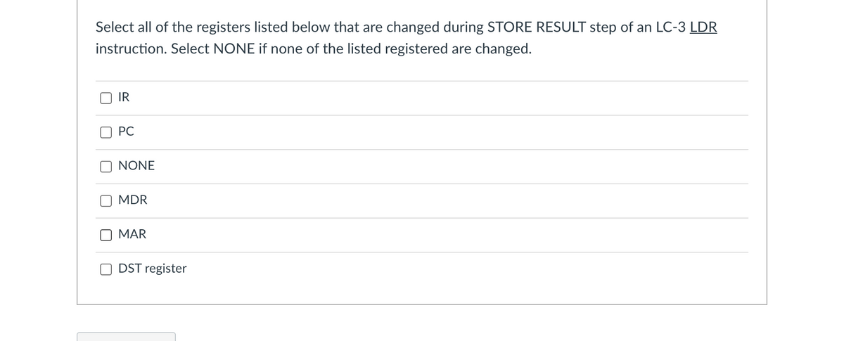 Select all of the registers listed below that are changed during STORE RESULT step of an LC-3 LDR
instruction. Select NONE if none of the listed registered are changed.
IR
PC
NONE
MDR
MAR
DST register
