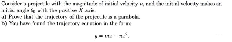 Consider a projectile with the magnitude of initial velocity u, and the initial velocity makes an
initial angle 6, with the positive X axis.
a) Prove that the trajectory of the projectile is a parabola.
b) You have found the trajectory equation in the form:
y = mr – nz².
