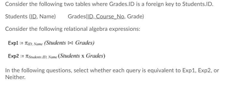 Consider the following two tables where Grades.ID is a foreign key to Students.ID.
Students (ID, Name)
Grades(ID, Course_No, Grade)
Consider the following relational algebra expressions:
Exp1 := TtID, Name (Students ¤ Grades)
Exp2 := TStudents.ID, Name (Students x Grades)
In the following questions, select whether each query is equivalent to Exp1, Exp2, or
Neither.
