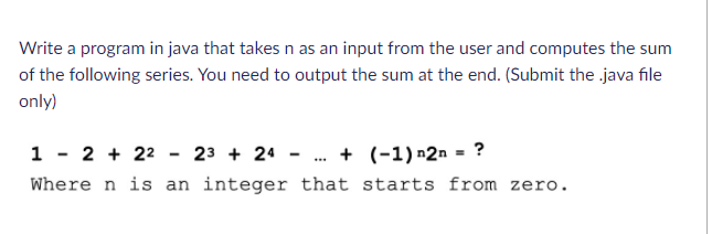 Write a program in java that takes n as an input from the user and computes the sum
of the following series. You need to output the sum at the end. (Submit the java file
only)
1 - 2 + 22 - 23 + 24 - . + (-1) n2n = ?
Where n is an integer that starts from zero.
