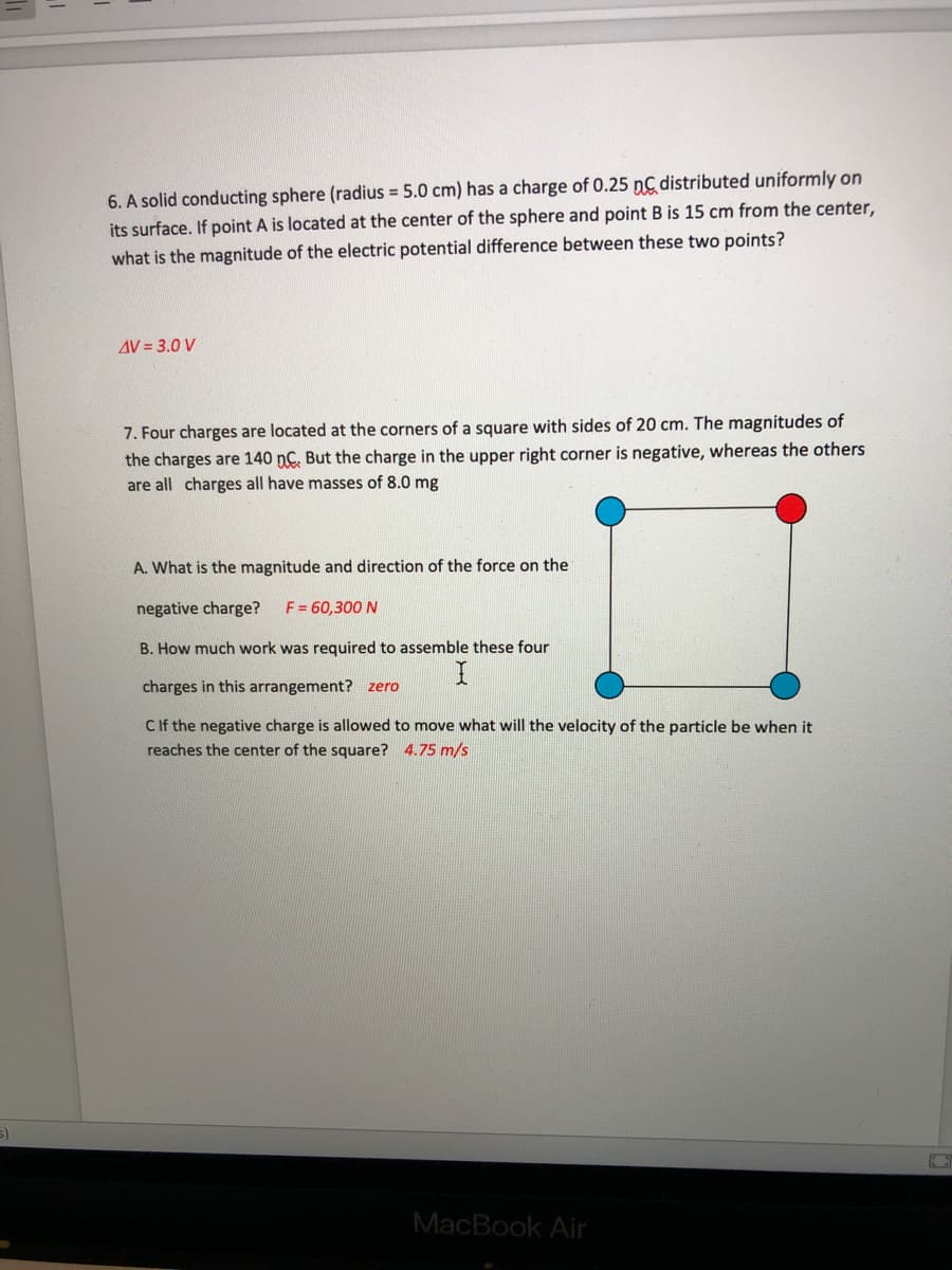6. A solid conducting sphere (radius = 5.0 cm) has a charge of 0.25 nC distributed uniformly on
its surface. If point A is located at the center of the sphere and point B is 15 cm from the center,
what is the magnitude of the electric potential difference between these two points?
AV = 3.0 V
7. Four charges are located at the corners of a square with sides of 20 cm. The magnitudes of
the charges are 140 nC. But the charge in the upper right corner is negative, whereas the others
are all charges all have masses of 8.0 mg
A. What is the magnitude and direction of the force on the
negative charge?
F = 60,300 N
B. How much work was required to assemble these four
charges in this arrangement? zero
CIf the negative charge is allowed to move what will the velocity of the particle be when it
reaches the center of the square? 4.75 m/s
MacBook Air
