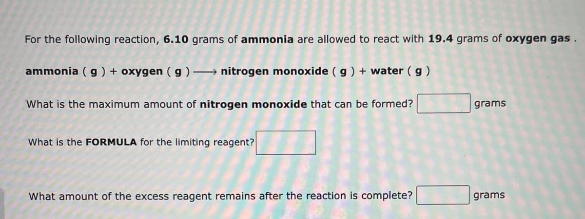 For the following reaction, 6.10 grams of ammonia are allowed to react with 19.4 grams of oxygen gas .
ammonia ( g ) + oxygen ( g ) → nitrogen monoxide ( g ) + water ( g)
What is the maximum amount of nitrogen monoxide that can be formed?
grams
What is the FORMULA for the limiting reagent?
What amount of the excess reagent remains after the reaction is complete?
grams
