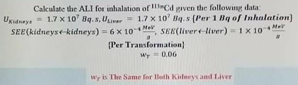 Calculate the ALI for inhalation of mCd given the following data:
Ugudneys = 1.7 x 10' Bq.s, Uuver = 1.7 x 10' Bq.s (Per 1 Bq of Inhalation)
SEE(kidneys-kidneys) = 6 x 10-
SEE(liver-liver) = 1 x 10
4 Me
%3D
{Per Transformation}
Wr = 0.06
Wr is The Same for Both Kidneys and Liver
