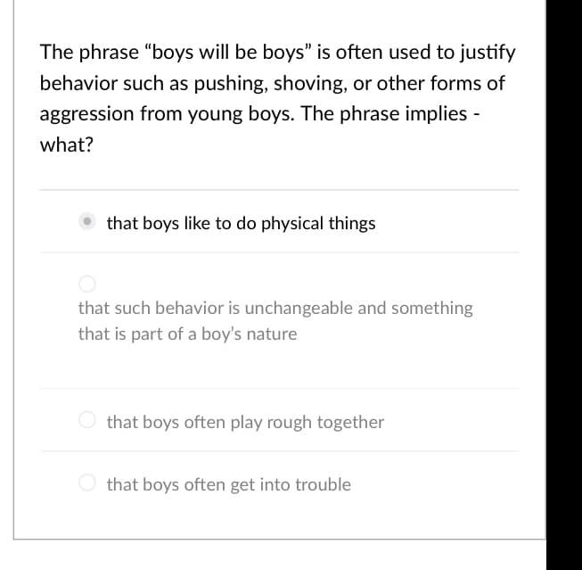 The phrase "boys will be boys" is often used to justify
behavior such as pushing, shoving, or other forms of
aggression from young boys. The phrase implies -
what?
that boys like to do physical things
that such behavior is unchangeable and something
that is part of a boy's nature
that boys often play rough together
that boys often get into trouble
