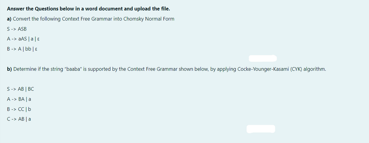 Answer the Questions below in a word document and upload the file.
a) Convert the following Context Free Grammar into Chomsky Normal Form
S-> ASB
A -> aAS | a | ε
B -> A | bb | E
b) Determine if the string "baaba" is supported by the Context Free Grammar shown below, by applying Cocke-Younger-Kasami (CYK) algorithm.
S -> AB | BC
A -> BA | a
B -> CC | b
C -> AB | a