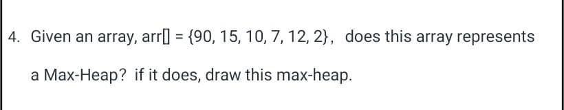 4. Given an array, arr[] = {90, 15, 10, 7, 12, 2), does this array represents
a Max-Heap? if it does, draw this max-heap.