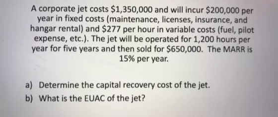 A corporate jet costs $1,350,000 and will incur $200,000 per
year in fixed costs (maintenance, licenses, insurance, and
hangar rental) and $277 per hour in variable costs (fuel, pilot
expense, etc.). The jet will be operated for 1,200 hours per
year for five years and then sold for $650,000. The MARR is
15% per year.
a) Determine the capital recovery cost of the jet.
b) What is the EUAC of the jet?