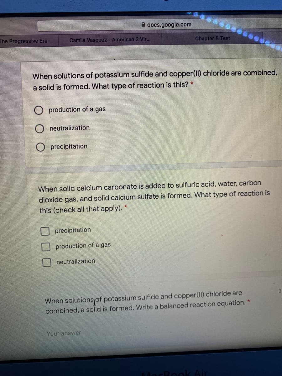A docs.google.com
The Progressive Era
Camila Vasquez - American 2 Vir..
Chapter 8 Test
When solutions of potassium sulfide and copper(II) chloride are combined,
a solid is formed. What type of reaction is this? *
production of a gas
neutralization
precipitation
When solid calcium carbonate is added to sulfuric acid, water, carbon
dioxide gas, and solid calcium sulfate is formed. What type of reaction is
this (check all that apply). *
precipitation
production of a gas
neutralization
When solutions,of potassium sulfide and copper(II) chloride are
combined, a solid is formed. Write a balanced reaction equation.
Your answer
MacBook Air
