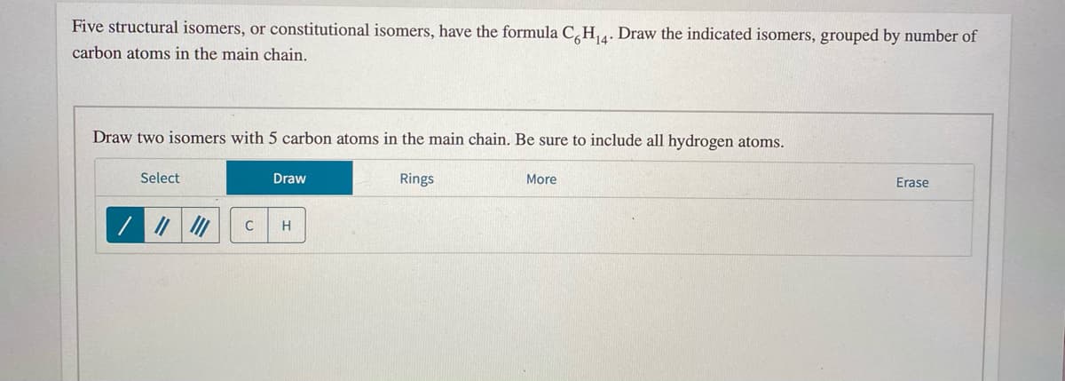 Five structural isomers, or constitutional isomers, have the formula C,H,. Draw the indicated isomers, grouped by number of
14
carbon atoms in the main chain.
Draw two isomers with 5 carbon atoms in the main chain. Be sure to include all hydrogen atoms.
Select
Draw
Rings
More
Erase
H
