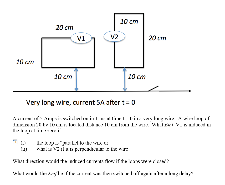 10 ст
20 ст
V1
V2
20 ст
10 ст
10 ст
10 ст
Very long wire, current 5A after t = 0
A current of 5 Amps is switched on in 1 ms at time t = 0 in a very long wire. A wire loop of
dimension 20 by 10 cm is located distance 10 cm from the wire. What Emf V1 is induced in
the loop at time zero if
(i)
(ii)
the loop is "parallel to the wire or
what is V2 if it is perpendicular to the wire
What direction would the induced currents flow if the loops were closed?
What would the Emf be if the current was then switched off again after a long delay?
