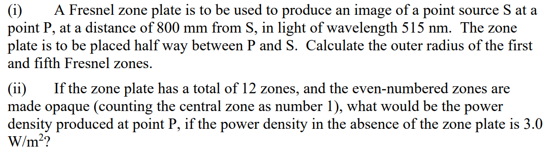 A Fresnel zone plate is to be used to produce an image of a point source S at a
(i)
point P, at a distance of 800 mm from S, in light of wavelength 515 nm. The zone
plate is to be placed half way between P and S. Calculate the outer radius of the first
and fifth Fresnel zones.
(ii)
made opaque (counting the central zone as number 1), what would be the power
density produced at point P, if the power density in the absence of the zone plate is 3.0
W/m??
If the zone plate has a total of 12 zones, and the even-numbered zones are
