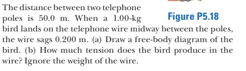 The distance between two telephone
poles is 50.0 m. When a 1.00-kg
bird lands on the telephone wire midway between the poles,
the wire sags 0.200 m. (a) Draw a free-body diagram of the
bird. (b) How much tension does the bird produce in the
wire? Ignore the weight of the wire.
Figure P5.18
