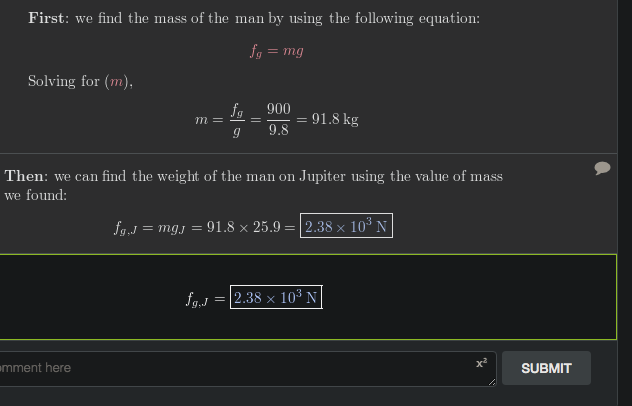 First: we find the mass of the man by using the following equation:
fg = mg
Solving for (m),
fg 900
= 91.8 kg
9.8
m =
Then: we can find the weight of the man on Jupiter using the value of mass
we found:
fg.J
= mgj = 91.8 × 25.9 = |2.38 × 10³ N
fg.J
|2.38 × 10³ N
mment here
SUBMIT
