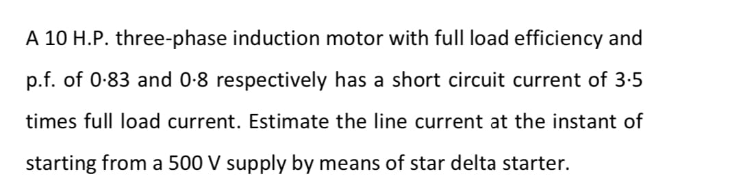 A 10 H.P. three-phase induction motor with full load efficiency and
p.f. of 0-83 and 0-8 respectively has a short circuit current of 3:5
times full load current. Estimate the line current at the instant of
starting from a 500 V supply by means of star delta starter.
