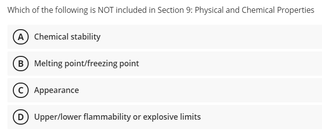 Which of the following is NOT included in Section 9: Physical and Chemical Properties
A) Chemical stability
(B Melting point/freezing point
C) Appearance
D Upper/lower flammability or explosive limits
