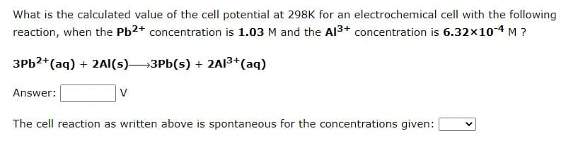What is the calculated value of the cell potential at 298K for an electrochemical cell with the following
reaction, when the Pb2+ concentration is 1.03 M and the Al³+ concentration is 6.32x10-4 M ?
3Pb2+ (aq) + 2Al(s) 3Pb(s) + 2Al³+ (aq)
Answer:
V
The cell reaction as written above is spontaneous for the concentrations given: