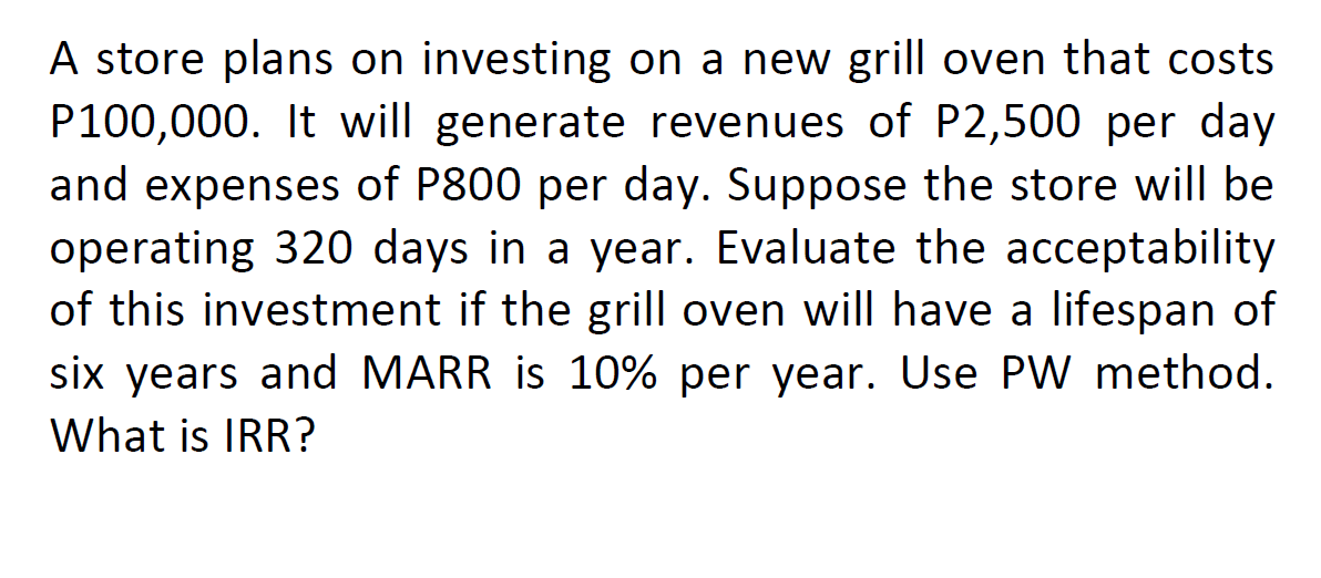 A store plans on investing on a new grill oven that costs
P100,000. It will generate revenues of P2,500 per day
and expenses of P800 per day. Suppose the store will be
operating 320 days in a year. Evaluate the acceptability
of this investment if the grill oven will have a lifespan of
six years and MARR is 10% per year. Use PW method.
What is IRR?
