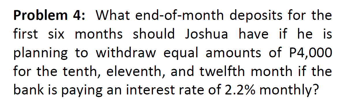 Problem 4: What end-of-month deposits for the
first six months should Joshua have if he is
planning to withdraw equal amounts of P4,000
for the tenth, eleventh, and twelfth month if the
bank is paying an interest rate of 2.2% monthly?
