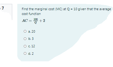 17
Find the marginal cost (MC) at Q = 10 given that the average
cost function
AC = +2
100
O a. 20
O b. 3
O . 12
O d. 2
